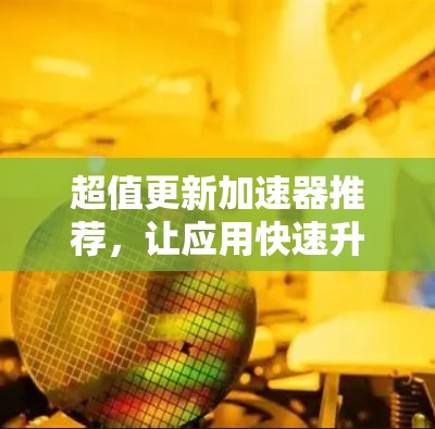 超值更新加速器推荐，让应用快速升级的实用工具