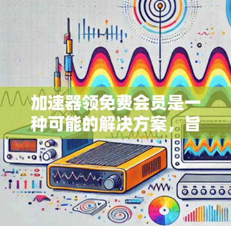 加速器领免费会员是一种可能的解决方案，旨在提供更快的文件传输和下载体验。以下是对该服务的详细分析和总结
