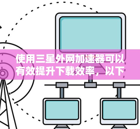 使用三星外网加速器可以有效提升下载效率，以下是详细的使用步骤和注意事项