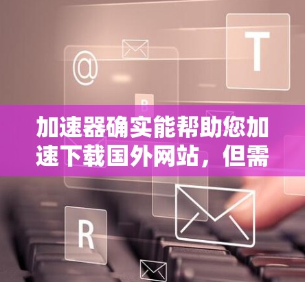 加速器确实能帮助您加速下载国外网站,但需要注意以下几点 加速器确实能帮助您加速下载国外网站,但需要注意以下几点