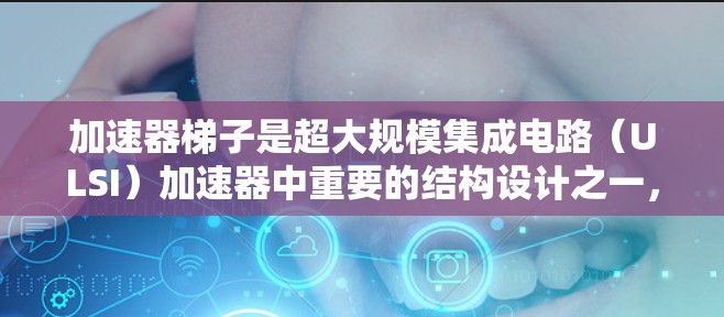加速器梯子是超大规模集成电路（ULSI）加速器中重要的结构设计之一，旨在提高芯片性能和效率。以下是对其详细的理解