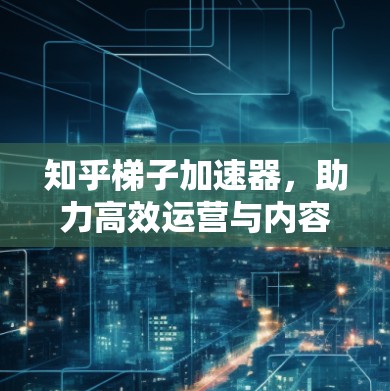 知乎梯子加速器，助力高效运营与内容生成