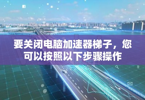 要关闭电脑加速器梯子，您可以按照以下步骤操作