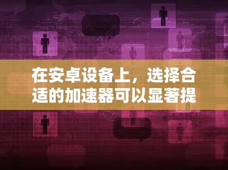 在安卓设备上，选择合适的加速器可以显著提升性能，减少显卡使用带来的负担。以下是一些推荐的安卓加速器，每个推荐都基于不同的应用场景和需求