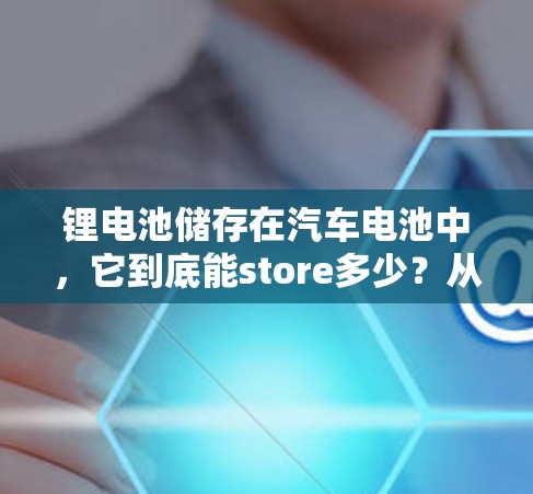 锂电池储存在汽车电池中，它到底能store多少？从能源管理到安全防护的多重考量