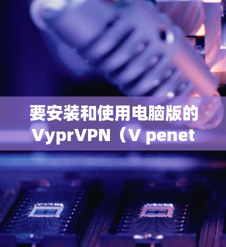 要安装和使用电脑版的VyprVPN(V penetrate Network)软件,请按照以下步骤操作 要安装和使用电脑版的VyprVPN(V penetrate Network)软件,请按照以下步骤操作