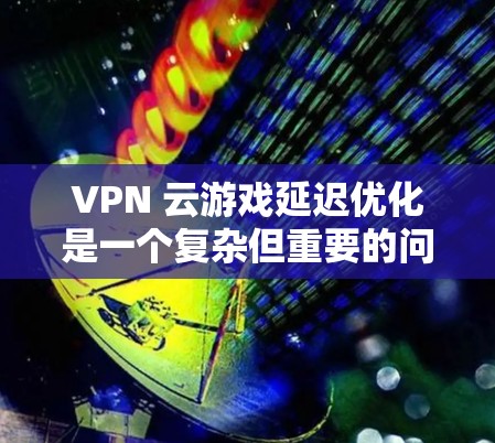 VPN 云游戏延迟优化是一个复杂但重要的问题，需要综合多方面的因素来解决。以下是一个有条理的总结，涵盖关键点