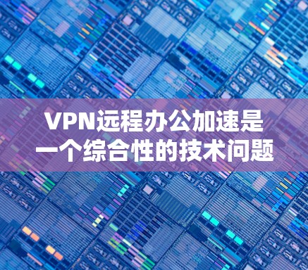 VPN远程办公加速是一个综合性的技术问题，涉及多个因素的配合使用。以下是一个有条理的总结和建议