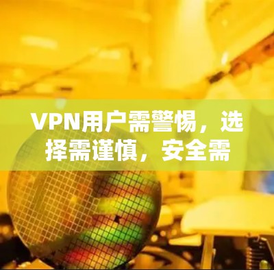 VPN用户需警惕,选择需谨慎,安全需优先? VPN用户需警惕,选择需谨慎,安全需优先?