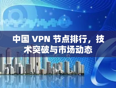 中国 VPN 节点排行，技术突破与市场动态
