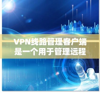 VPN线路管理客户端是一个用于管理远程用户连接的工具，主要包括以下几个主要功能