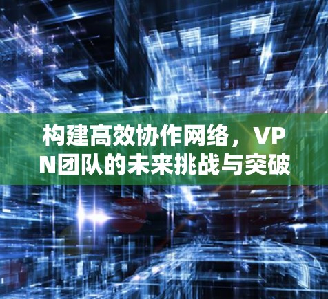 构建高效协作网络，VPN团队的未来挑战与突破