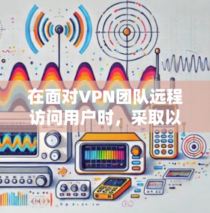 在面对VPN团队远程访问用户时，采取以下步骤以确保安全和隐私