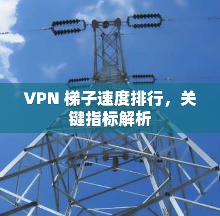 VPN 梯子速度排行，关键指标解析