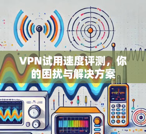 VPN试用速度评测,你的困扰与解决方案 VPN试用速度评测,你的困扰与解决方案
