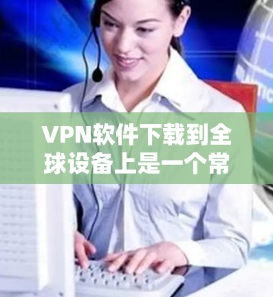 VPN软件下载到全球设备上是一个常见的需求，以下是几种常用的VPN软件推荐
